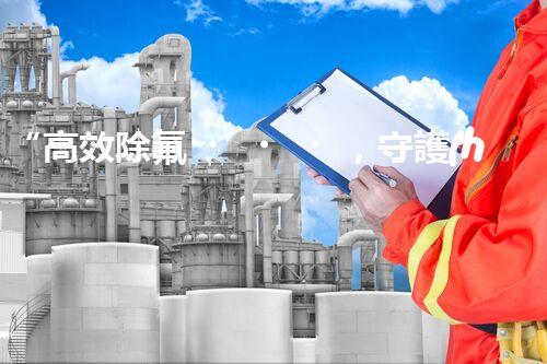 “高效除氟，守護(hù)碧水藍(lán)天——廢水中氟離子處理新篇章”